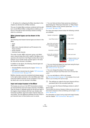 Page 153153
The Mixer
ÖAll options for configuring the Mixer described in this 
chapter are identical for all Mixer windows.
The use of multiple Mixer windows combined with the abil-
ity to recall different Mixer configurations enables you to 
focus on the task at hand and keep window scrolling 
down to a minimum.
What channel types can be shown in the 
Mixer?
The following track-based channel types are shown in the 
Mixer:
•Audio
•MIDI
• Effect return channels (referred to as FX channels in the 
Project...