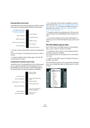 Page 155155
The Mixer
Showing/hiding channel types
In the lower part of the common panel you will find a vertical 
strip with icons representing the different channel types:
•To hide or show a channel type, click the corresponding 
icon.
If an icon is lit (orange), the corresponding channel type is not visible in 
the Mixer.
•To show all hidden channel types again, click the “Re-
veal All Channels” button.
Configuring the extended channel strips
Using the icons in the extended area of the common panel 
you can...