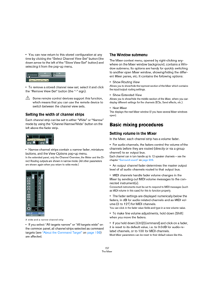 Page 157157
The Mixer
•You can now return to this stored configuration at any 
time by clicking the “Select Channel View Set” button (the 
down arrow to the left of the “Store View Set” button) and 
selecting it from the pop-up menu.
•To remove a stored channel view set, select it and click 
the “Remove View Set” button (the “-” sign).
Setting the width of channel strips
Each channel strip can be set to either “Wide” or “Narrow” 
mode by using the “Channel Narrow/Wide” button on the 
left above the fader strip....