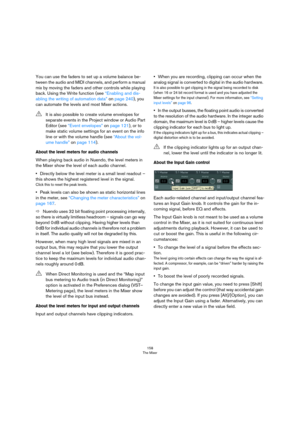 Page 158158
The Mixer
You can use the faders to set up a volume balance be-
tween the audio and MIDI channels, and perform a manual 
mix by moving the faders and other controls while playing 
back. Using the Write function (see 
“Enabling and dis-
abling the writing of automation data” on page 240), you 
can automate the levels and most Mixer actions.
About the level meters for audio channels
When playing back audio in Nuendo, the level meters in 
the Mixer show the level of each audio channel.
•Directly below...