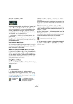 Page 159159
The Mixer
About the Input Phase control
Each audio-related channel and input/output channel has 
an Input Phase button (to the left of the Input Gain con
-
trol). When this button is activated, the phase polarity is 
inverted for the signal. Use this to correct for balanced 
lines and mics that are wired backwards, or mics that are 
“out of phase” due to their positioning.
•Phase polarity is important when mixing together two 
similar signals. 
If the signals are “out of phase” with respect to one...