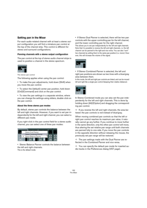 Page 162162
The Mixer
Setting pan in the Mixer
For each audio-related channel with at least a stereo out-
put configuration you will find a miniature pan control at 
the top of the channel strip. This control is different for 
stereo and surround configurations.
Panning channels with a stereo output configuration
The pan control at the top of stereo audio channel strips is 
used to position a channel in the stereo spectrum.
The stereo pan control
The following applies when using the pan control: 
•To make fine...