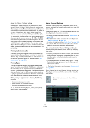 Page 163163
The Mixer
About the “Stereo Pan Law” setting
In the Project Setup dialog you will find a pop-up menu 
named “Stereo Pan Law”, which allows you to select one 
of several pan modes. These modes are required for power 
compensation. Without power compensation, the power of 
the sum of the left and right side is higher (louder) if a 
channel is panned center than if it is panned left or right. 
To remedy this, the Stereo Pan Law setting allows you to 
attenuate signals panned center, by -6, -4.5 or -3...