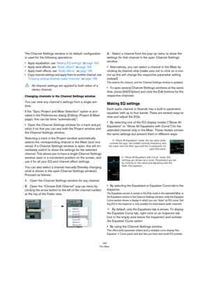 Page 164164
The Mixer
The Channel Settings window in its default configuration 
is used for the following operations:
• Apply equalization, see “Making EQ settings” on page 164.
• Apply send effects, see “Audio effects” on page 195.
• Apply insert effects, see “Audio effects” on page 195.
• Copy channel settings and apply them to another channel, see 
“Copying settings between audio channels” on page 166.
Changing channels in the Channel Settings window
You can view any channel’s settings from a single win-
dow....