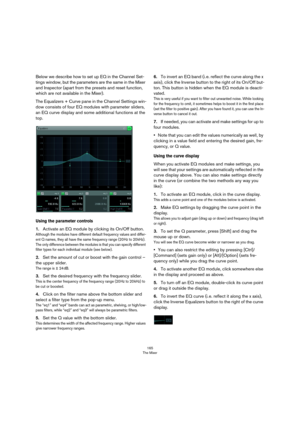 Page 165165
The Mixer
Below we describe how to set up EQ in the Channel Set-
tings window, but the parameters are the same in the Mixer 
and Inspector (apart from the presets and reset function, 
which are not available in the Mixer).
The Equalizers + Curve pane in the Channel Settings win-
dow consists of four EQ modules with parameter sliders, 
an EQ curve display and some additional functions at the 
top.
Using the parameter controls
1.Activate an EQ module by clicking its On/Off button.
Although the modules...