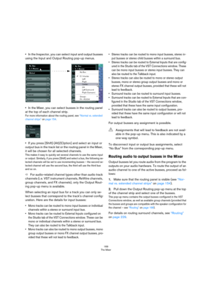 Page 169169
The Mixer
•In the Inspector, you can select input and output busses 
using the Input and Output Routing pop-up menus.
•In the Mixer, you can select busses in the routing panel 
at the top of each channel strip.
For more information about the routing panel, see “Normal vs. extended channel strips” on page 154.
•If you press [Shift]-[Alt]/[Option] and select an input or 
output bus in the track list or the routing panel in the Mixer, 
it will be chosen for all selected channels.
This makes it easy to...