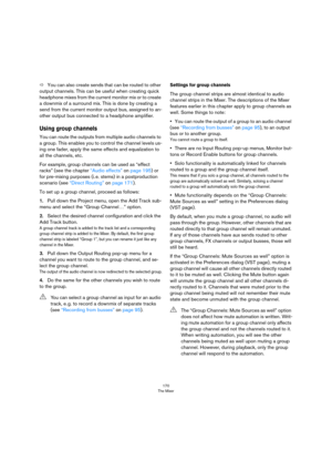 Page 170170
The Mixer
ÖYou can also create sends that can be routed to other 
output channels. This can be useful when creating quick 
headphone mixes from the current monitor mix or to create 
a downmix of a surround mix. This is done by creating a 
send from the current monitor output bus, assigned to an
-
other output bus connected to a headphone amplifier.
Using group channels
You can route the outputs from multiple audio channels to 
a group. This enables you to control the channel levels us
-
ing one...