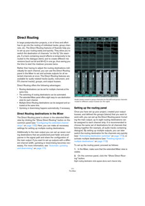 Page 171171
The Mixer
Direct Routing
In large postproduction projects, a lot of time and effort 
has to go into the routing of individual tracks, group chan
-
nels, etc. The Direct Routing features of Nuendo help you 
to set up your routing easily and quickly. They allow you to 
switch the destination of channels “on the fly” (for exam
-
ple, if a track containing sound effects is temporarily to be 
routed to the dialogue stem), and to create different mix 
versions (such as full and M+E) in one go, thus saving...