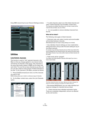 Page 175175
The Mixer
Every MIDI channel has its own Channel Settings window.
Utilities
Link/Unlink channels
This function is used to “link” selected channels in the 
Mixer so that any change applied to one channel will be 
mirrored by all channels in that group. Only channels of 
the same type (audio-related or MIDI) can be linked with 
each other. You can link as many channels as you like, and 
you can also create as many groups of linked channels as 
you like. To link channels in the Mixer, proceed as...