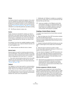 Page 182182
Control Room
Phones
The Phones channel is used by the engineer in the control 
room for checking cue mixes and as another option for lis
-
tening to the mix or external inputs on a pair of headphones. 
Furthermore, the Phones channel can be used for preview
-
ing, see “Control Room preferences” on page 190. It is not 
intended for cue mixes that performers use while recording.
Studios
Studio channels are intended for sending cue mixes to 
performers in the studio during recording. They have talk
-...