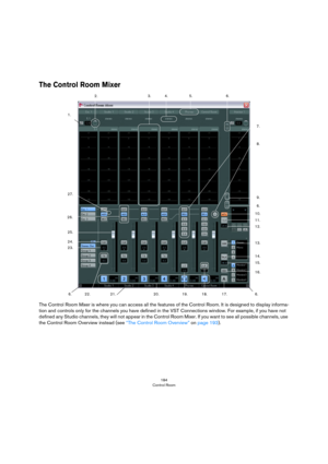 Page 184184
Control Room
The Control Room Mixer
The Control Room Mixer is where you can access all the features of the Control Room. It is designed to display informa-
tion and controls only for the channels you have defined in the VST Connections window. For example, if you have not 
defined any Studio channels, they will not appear in the Control Room Mixer. If you want to see all possible channels, use 
the Control Room Overview instead (see 
“The Control Room Overview” on page 193).
1.2.
3. 4. 5. 6.
7.
8....