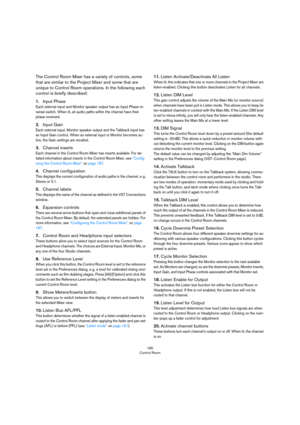 Page 185185
Control Room
The Control Room Mixer has a variety of controls, some 
that are similar to the Project Mixer and some that are 
unique to Control Room operations. In the following each 
control is briefly described:
1.Input Phase
Each external input and Monitor speaker output has an Input Phase re-versal switch. When lit, all audio paths within the channel have their 
phase reversed.
2.Input Gain
Each external input, Monitor speaker output and the Talkback input has 
an Input Gain control. When an...