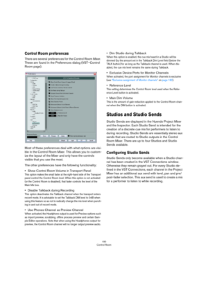 Page 190190
Control Room
Control Room preferences
There are several preferences for the Control Room Mixer. 
These are found in the Preferences dialog (VST–Control 
Room page).
Most of these preferences deal with what options are visi-
ble in the Control Room Mixer. This allows you to custom-
ize the layout of the Mixer and only have the controls 
visible that you use the most.
The other preferences have the following functionality:
•Show Control Room Volume in Transport Panel
This option makes the small fader...