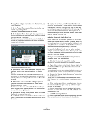 Page 192192
Control Room
To copy fader and pan information from the main mix, pro-
ceed as follows:
1.In the Project Mixer, select all the channels that you 
wish to copy settings from.
The following operations affect only selected channels.
2.In the Control Room Mixer, right-click anywhere on a 
Studio channel strip to open the context menu that has the 
Studio’s name as a submenu.
This submenu contains all the Studio Send functions for that Studio. If 
you open the context menu outside of a Studio channel...