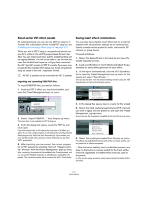 Page 211211
Audio effects
About earlier VST effect presets
As stated previously, you can use any VST 2.x plug-ins in 
Nuendo. For a description of how to add VST plug-ins, see 
“Installing and managing effect plug-ins” on page 212.
When you add a VST 2 plug-in, any previously stored pre-
sets for it will be in the old FX program/bank format (.fxp/
.fxb). You can import such files, but the preset handling will 
be slightly different. You will not be able to use the new fea
-
tures like the Attribute Inspector...