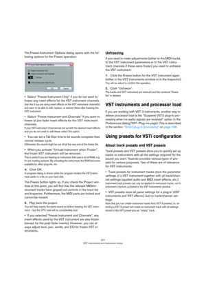 Page 221221
VST instruments and instrument tracks
The Freeze Instrument Options dialog opens with the fol-
lowing options for the Freeze operation:
•Select “Freeze Instrument Only” if you do not want to 
freeze any insert effects for the VST instrument channels.
Use this if you are using insert effects on the VST instrument channel(s) 
and want to be able to edit, replace, or remove these after freezing the 
VST instrument.
•Select “Freeze Instrument and Channels” if you want to 
freeze all pre-fader insert...