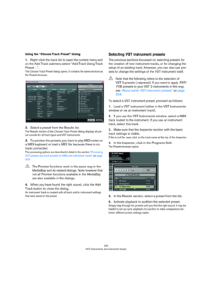 Page 223223
VST instruments and instrument tracks
Using the “Choose Track Preset” dialog
1.Right-click the track list to open the context menu and 
on the Add Track submenu select “Add Track Using Track 
Preset…”.
The Choose Track Preset dialog opens. It contains the same sections as 
the Presets browser.
2.Select a preset from the Results list.
The Results section of the Choose Track Preset dialog displays all pre-
set sounds for all track types and VST instruments.
3.To preview the presets, you have to play...