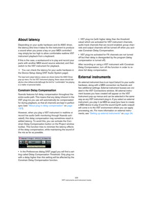 Page 225225
VST instruments and instrument tracks
About latency
Depending on your audio hardware and its ASIO driver, 
the latency (the time it takes for the instrument to produce 
a sound when you press a key on your MIDI controller) 
may simply be too high to allow comfortable realtime VST 
instrument playback from a keyboard. 
If this is the case, a workaround is to play and record your 
parts with another MIDI sound source selected, and then 
switch to the VST instrument for playback.
ÖYou can check the...