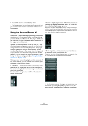 Page 230230
Surround sound
•You wish to record a surround setup “live”.
•You have prepared surround premixes (e. g. stems) that 
you want to record on a new audio track with a surround 
configuration.
Using the SurroundPanner V5
Nuendo has a special feature for graphically positioning a 
sound source in the surround field or modifying existing 
premixes: the SurroundPanner V5. This plug-in distributes 
the audio from the input channels in various proportions to 
the output surround channels.
Whether the...