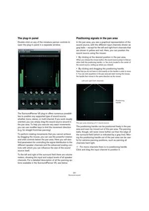 Page 231231
Surround sound
The plug-in panel
Double-click on any of the miniature panner controls to 
open the plug-in panel in a separate window.
The SurroundPanner V5 plug-in offers numerous possibili-
ties to position any supported type of sound source, 
whether mono, stereo, or multi-channel. If you work visually 
oriented, you can simply drag the sound source around in 
the pan area. To help you execute very exact movements 
you can use modifier keys to limit the movement direction 
(e.
 g. for straight...