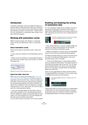 Page 240240
Automation
Introduction
In essence, automation means recording the values for a 
particular Mixer or effect parameter. When you create your 
final mix, you will not have to worry about having to adjust 
this particular parameter control yourself – Nuendo will do 
it for you. Automation is a key feature when mixing in com
-
plex, multi-track projects.
Working with automation curves
Within a Nuendo project, the changes in a parameter 
value over time are reflected as curves on automation 
tracks....