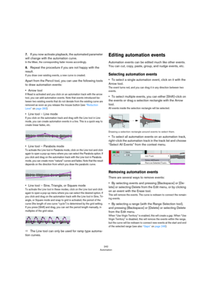 Page 242242
Automation
7.If you now activate playback, the automated parameter 
will change with the automation curve.
In the Mixer, the corresponding fader moves accordingly.
8.Repeat the procedure if you are not happy with the 
result.
If you draw over existing events, a new curve is created.
Apart from the Pencil tool, you can use the following tools 
to draw automation events:
•Arrow tool 
If Read is activated and you click on an automation track with the arrow 
tool, you can add automation events. Note that...