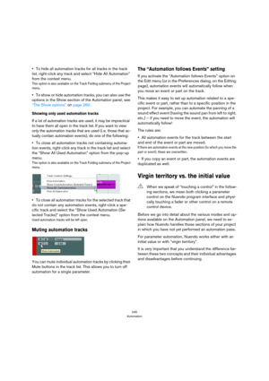 Page 245245
Automation
•To hide all automation tracks for all tracks in the track 
list, right-click any track and select “Hide All Automation” 
from the context menu.
This option is also available on the Track Folding submenu of the Project 
menu.
•To show or hide automation tracks, you can also use the 
options in the Show section of the Automation panel, see 
“The Show options” on page 260.
Showing only used automation tracks
If a lot of automation tracks are used, it may be impractical 
to have them all open...