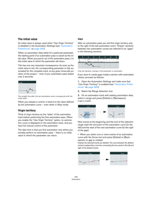 Page 246246
Automation
The initial value
An initial value is always used when “Use Virgin Territory” 
is disabled in the Automation Settings (see 
“Automation 
Preferences” on page 260).
When no automation data exists for a particular parameter, 
the starting point of an automation pass is saved as the ini
-
tial value. When you punch out of the automation pass, it is 
this initial value to which the parameter will return.
This has one very important consequence: As soon as the 
initial value is set, the...