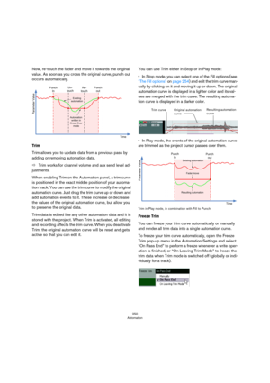 Page 250250
Automation
Now, re-touch the fader and move it towards the original 
value. As soon as you cross the original curve, punch out 
occurs automatically.
Trim
Trim allows you to update data from a previous pass by 
adding or removing automation data.
ÖTrim works for channel volume and aux send level ad-
justments.
When enabling Trim on the Automation panel, a trim curve 
is positioned in the exact middle position of your automa
-
tion track. You can use the trim curve to modify the original 
automation...