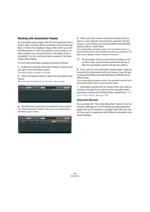 Page 252252
Automation
Working with Automation Passes
An automation pass begins with the first parameter that is 
written after activating Write automation and starting play
-
back. It ends when playback stops, either when you click 
the Stop button or when the position cursor jumps to an
-
other position (e. g. because Cycle or Arranger mode is 
activated). You can undo automation passes in the Auto
-
mation Pass history.
To work with automation passes, proceed as follows: 
1.Enable the “Activate Automation...