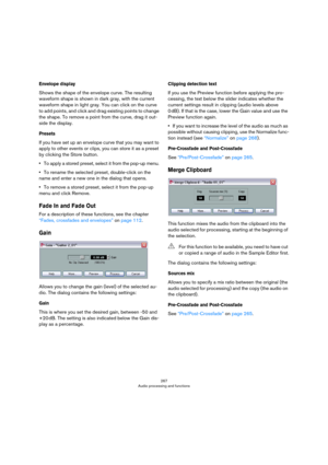 Page 267267
Audio processing and functions
Envelope display
Shows the shape of the envelope curve. The resulting 
waveform shape is shown in dark gray, with the current 
waveform shape in light gray. You can click on the curve 
to add points, and click and drag existing points to change 
the shape. To remove a point from the curve, drag it out
-
side the display.
Presets
If you have set up an envelope curve that you may want to 
apply to other events or clips, you can store it as a preset 
by clicking the Store...