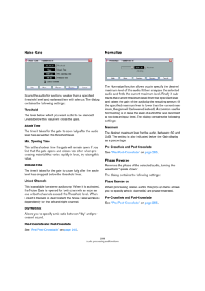 Page 268268
Audio processing and functions
Noise Gate
Scans the audio for sections weaker than a specified 
threshold level and replaces them with silence. The dialog 
contains the following settings:
Threshold
The level below which you want audio to be silenced. 
Levels below this value will close the gate.
Attack Time
The time it takes for the gate to open fully after the audio 
level has exceeded the threshold level.
Min. Opening Time
This is the shortest time the gate will remain open. If you 
find that the...