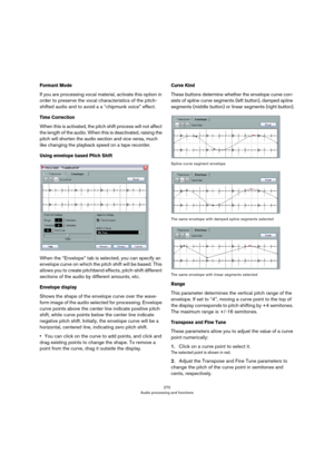 Page 270270
Audio processing and functions
Formant Mode 
If you are processing vocal material, activate this option in 
order to preserve the vocal characteristics of the pitch-
shifted audio and to avoid a a “chipmunk voice” effect.
Time Correction
When this is activated, the pitch shift process will not affect 
the length of the audio. When this is deactivated, raising the 
pitch will shorten the audio section and vice versa, much 
like changing the playback speed on a tape recorder.
Using envelope based Pitch...