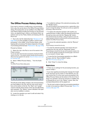 Page 275275
Audio processing and functions
The Offline Process History dialog
If you want to remove or modify some or all processing 
from a clip, this can be done in the Offline Process History 
dialog. Processing that can be modified in the Offline Pro
-
cess History dialog includes the functions on the Process 
menu, any applied plug-in effects, and Sample Editor op
-
erations such as Cut, Paste, Delete and drawing with the 
Pencil tool.
ÖDue to the clip-file relationship (see “Background” on 
page 264), it...