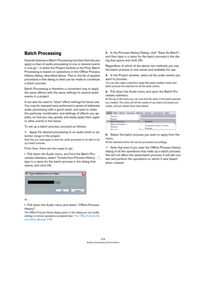 Page 276276
Audio processing and functions
Batch Processing
Nuendo features a Batch Processing function that lets you 
apply a chain of audio processing to one or several events 
in one go – in either the Project window or the Pool. Batch 
Processing is based on operations in the Offline Process 
History dialog, described above. That is, the list of applied 
processes in this dialog is what can be made to constitute 
a batch process.
Batch Processing is therefore a convenient way to apply 
the same effects with...