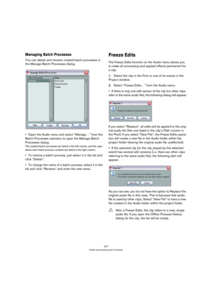 Page 277277
Audio processing and functions
Managing Batch Processes
You can delete and rename created batch processes in 
the Manage Batch Processes dialog.
•Open the Audio menu and select “Manage…” from the 
Batch Processes submenu to open the Manage Batch 
Processes dialog.
The created batch processes are listed in the left column, and the oper-ations each batch process contains are listed in the right column.
•To remove a batch process, just select it in the list and 
click “Delete”.
•To change the name of a...