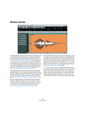 Page 283283
The Sample Editor
Window overview
The Sample Editor allows you to view and manipulate audio 
by cutting and pasting, removing, or drawing audio data, 
and by processing or applying effects (see the chapter 
“Au-
dio processing and functions” on page 263). This editing is 
“non-destructive”: The actual file (if created or imported 
from outside the project) will remain untouched so that you 
can undo modifications or revert to the original settings at 
any time using the Offline Process History dialog...