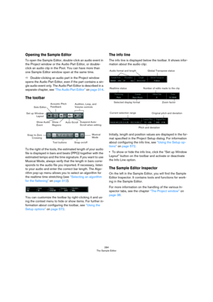 Page 284284
The Sample Editor
Opening the Sample Editor
To open the Sample Editor, double-click an audio event in 
the Project window or the Audio Part Editor, or double-
click an audio clip in the Pool. You can have more than 
one Sample Editor window open at the same time.
ÖDouble-clicking an audio part in the Project window 
opens the Audio Part Editor, even if the part contains a sin
-
gle audio event only. The Audio Part Editor is described in a 
separate chapter, see 
“The Audio Part Editor” on page 314....