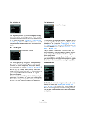 Page 285285
The Sample Editor
The Definition tab
The Definition tab helps you to adjust the audio grid and 
define the musical context of your audio. This is useful if 
you have an audio loop or audio file that you want to match 
to the project tempo, see 
“AudioWarp: Tempo matching 
audio” on page 293. If the Definition tab is open, a second 
ruler is displayed, showing the musical structure of your 
audio.
The AudioWarp tab
The AudioWarp tab lets you perform timing settings for 
your audio. This includes...