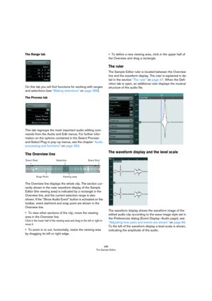 Page 286286
The Sample Editor
The Range tab
On this tab you will find functions for working with ranges 
and selections (see 
“Making selections” on page 289).
The Process tab
This tab regroups the most important audio editing com-
mands from the Audio and Edit menus. For further infor-
mation on the options contained in the Select Process 
and Select Plug-in pop-up menus, see the chapter 
“Audio 
processing and functions” on page 263.
The Overview line
The Overview line displays the whole clip. The section...