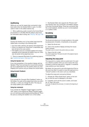 Page 288288
The Sample Editor
Auditioning
While you can use the regular play commands to play 
back audio when the Sample Editor is open, it is often 
useful to listen to the edited material only.
ÖWhen auditioning, audio is routed to the Control Room 
(if activated) or to the Main Mix (the default output bus). 
For information about routing, see 
“Routing” on page 168.
Clicking the Audition icon on the toolbar plays back the 
edited audio, according to the following rules:
• If you have made a selection, this...