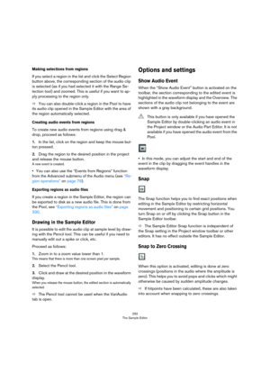 Page 292292
The Sample Editor
Making selections from regions
If you select a region in the list and click the Select Region 
button above, the corresponding section of the audio clip 
is selected (as if you had selected it with the Range Se
-
lection tool) and zoomed. This is useful if you want to ap-
ply processing to the region only. 
ÖYou can also double-click a region in the Pool to have 
its audio clip opened in the Sample Editor with the area of 
the region automatically selected.
Creating audio events...