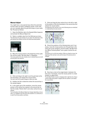 Page 295295
The Sample Editor
Manual Adjust
You might have a very special loop where the automatic 
function does not lead to satisfying results. In this case 
you can manually adjust the grid and tempo of your audio 
file. Proceed as follows:
1.Open the Definition tab in the Sample Editor Inspector 
and activate the Manual Adjust tool.
2.Select a suitable value from the Grid pop-up menu.
This determines the grid resolution for your audio. The vertical lines of the 
grid represent bar positions, and the red...