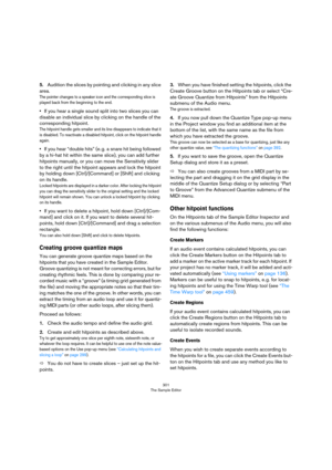 Page 301301
The Sample Editor
5.Audition the slices by pointing and clicking in any slice 
area.
The pointer changes to a speaker icon and the corresponding slice is 
played back from the beginning to the end.
•If you hear a single sound split into two slices you can 
disable an individual slice by clicking on the handle of the 
corresponding hitpoint.
The hitpoint handle gets smaller and its line disappears to indicate that it 
is disabled. To reactivate a disabled hitpoint, click on the hitpoint handle...