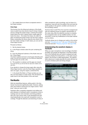 Page 302302
The Sample Editor
ÖThe created slices are shown as separate events in 
the Project window.
Close Gaps
This function from the Advanced submenu of the Audio 
menu is useful if you have sliced a loop for tempo changes 
and you change the project tempo. Lowering the project 
tempo below the loop’s original tempo creates gaps be
-
tween the slices – the slower the tempo, the wider the 
gaps. Increasing the project tempo over the loop’s original 
tempo compresses the slices using the time stretch func
-...