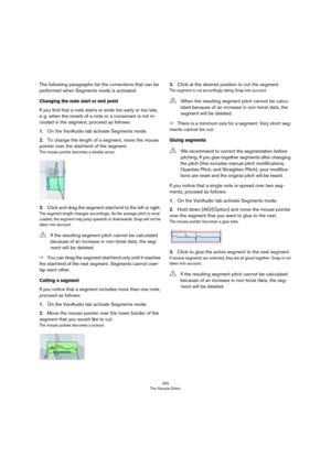Page 305305
The Sample Editor
The following paragraphs list the corrections that can be 
performed when Segments mode is activated.
Changing the note start or end point 
If you find that a note starts or ends too early or too late, 
e.
 g. when the reverb of a note or a consonant is not in-
cluded in the segment, proceed as follows:
1.On the VariAudio tab activate Segments mode.
2.To change the length of a segment, move the mouse 
pointer over the start/end of the segment.
The mouse pointer becomes a double...