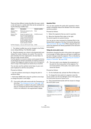 Page 307307
The Sample Editor
There are three different modes that affect the way in which 
a note will snap to a certain pitch that can be accessed us
-
ing the following modifier keys:
ÖThe default modifier key can be changed in the Prefer-
ences dialog (Editing–Tool Modifier page).
3.Drag the segment up or down to the desired pitch and 
release the mouse. However, be careful: The more the 
pitch deviates from the original pitch, the less likely it is 
that your audio sounds natural.
If the Solo algorithm is...