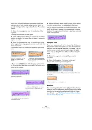 Page 308308
The Sample Editor
If you want to change the pitch modulation only for the 
segment start or end, you can set an “anchor point” to 
specify which part of the segment is affected. Proceed as 
follows:
1.Move the mouse pointer over the top border of the 
segment.
The mouse pointer becomes an I-beam symbol.
2.Click at the position where you want to set an anchor.
A vertical line appears at the position where you clicked. A segment can 
only have one anchor.
3.Move the mouse pointer over the top...