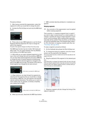 Page 309309
The Sample Editor
Proceed as follows:
1.After having corrected the segmentation, select the 
segment for which you would like to change the pitch.
2.Activate the Pitch & Warp tool and click the MIDI Input 
button.
3.Press a key on your MIDI keyboard or use the Virtual 
Keyboard (Nuendo Expansion Kit only) to change the 
pitch of the segment.
The pitch of the segment changes according to the note you play. 
The MIDI Input function has two modes: Still mode and 
Step mode. You can switch between them...