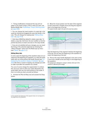 Page 310310
The Sample Editor
ÖTiming modifications introduced this way will not 
adapt to the project tempo. If this is what you want, use 
Musical Mode (see 
“AudioWarp: Tempo matching audio” 
on page 293). 
•You can change the insert position of a warp tab in the 
audio by clicking and dragging the warp tab handle in the 
ruler. This will change the warping (see 
“Editing Warp 
tabs” on page 310).
•Hold down [Shift] (by default) to delete warp tabs. To 
delete a warp tab, hold down the tool modifier so that...